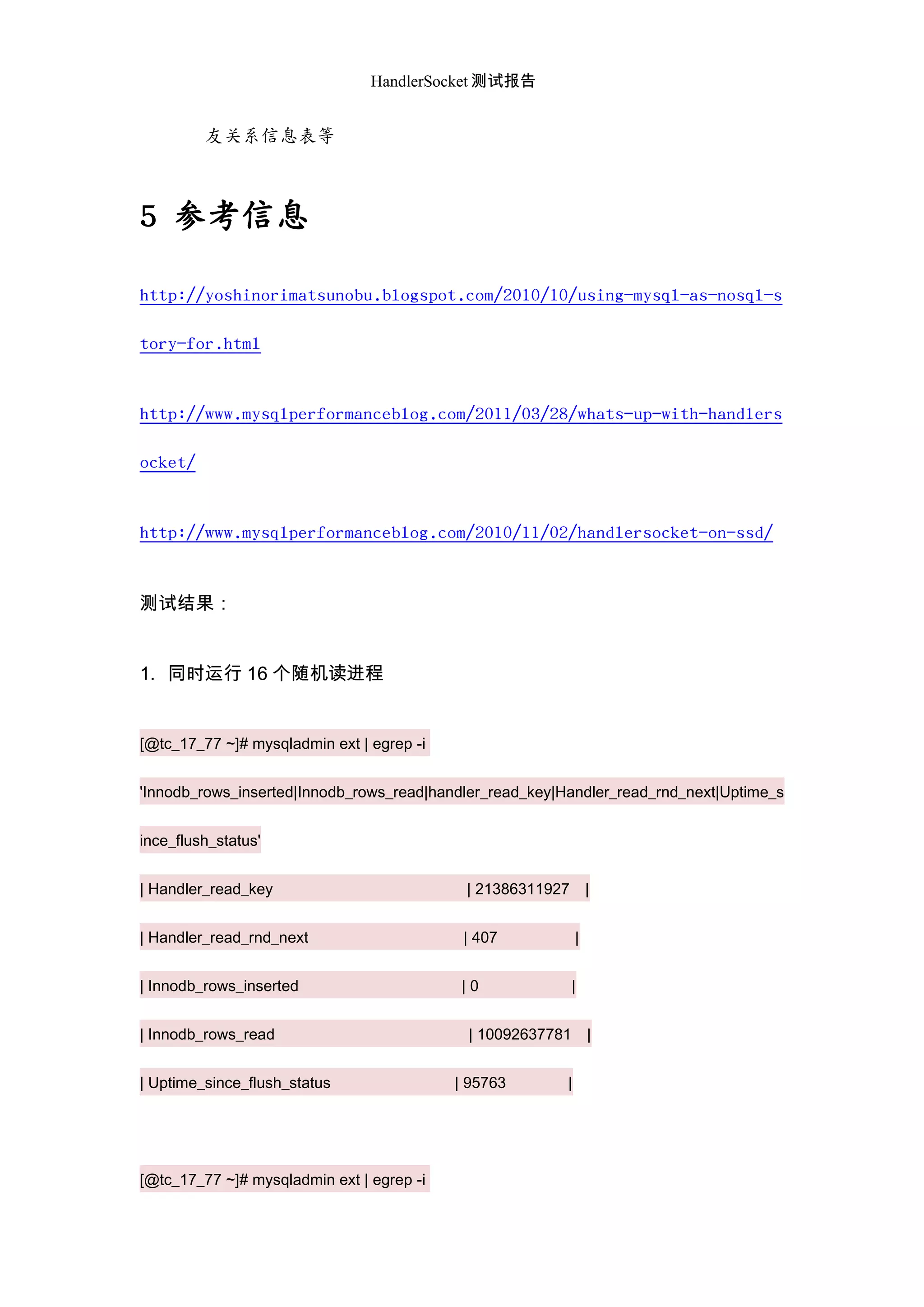 HandlerSocket 测试报告
友关系信息表等
5 参考信息
http://yoshinorimatsunobu.blogspot.com/2010/10/using-mysql-as-nosql-s
tory-for.html
http://www.mysqlperformanceblog.com/2011/03/28/whats-up-with-handlers
ocket/
http://www.mysqlperformanceblog.com/2010/11/02/handlersocket-on-ssd/
测试结果：
1. 同时运行 16 个随机读进程
[@tc_17_77 ~]# mysqladmin ext | egrep -i
'Innodb_rows_inserted|Innodb_rows_read|handler_read_key|Handler_read_rnd_next|Uptime_s
ince_flush_status'
| Handler_read_key | 21386311927 |
| Handler_read_rnd_next | 407 |
| Innodb_rows_inserted | 0 |
| Innodb_rows_read | 10092637781 |
| Uptime_since_flush_status | 95763 |
[@tc_17_77 ~]# mysqladmin ext | egrep -i
 