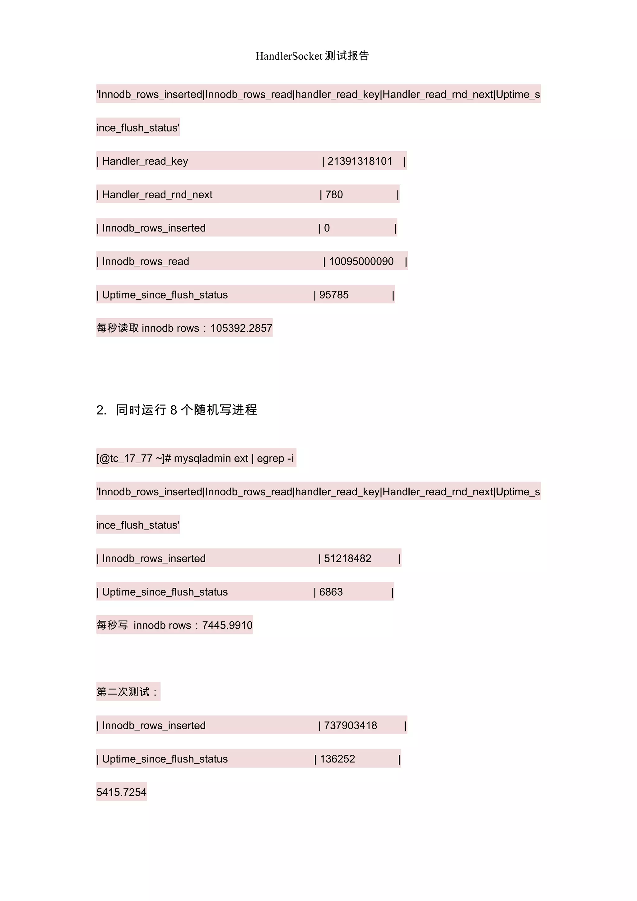 HandlerSocket 测试报告
'Innodb_rows_inserted|Innodb_rows_read|handler_read_key|Handler_read_rnd_next|Uptime_s
ince_flush_status'
| Handler_read_key | 21391318101 |
| Handler_read_rnd_next | 780 |
| Innodb_rows_inserted | 0 |
| Innodb_rows_read | 10095000090 |
| Uptime_since_flush_status | 95785 |
每秒读取 innodb rows：105392.2857
2. 同时运行 8 个随机写进程
[@tc_17_77 ~]# mysqladmin ext | egrep -i
'Innodb_rows_inserted|Innodb_rows_read|handler_read_key|Handler_read_rnd_next|Uptime_s
ince_flush_status'
| Innodb_rows_inserted | 51218482 |
| Uptime_since_flush_status | 6863 |
每秒写 innodb rows：7445.9910
第二次测试：
| Innodb_rows_inserted | 737903418 |
| Uptime_since_flush_status | 136252 |
5415.7254
 
