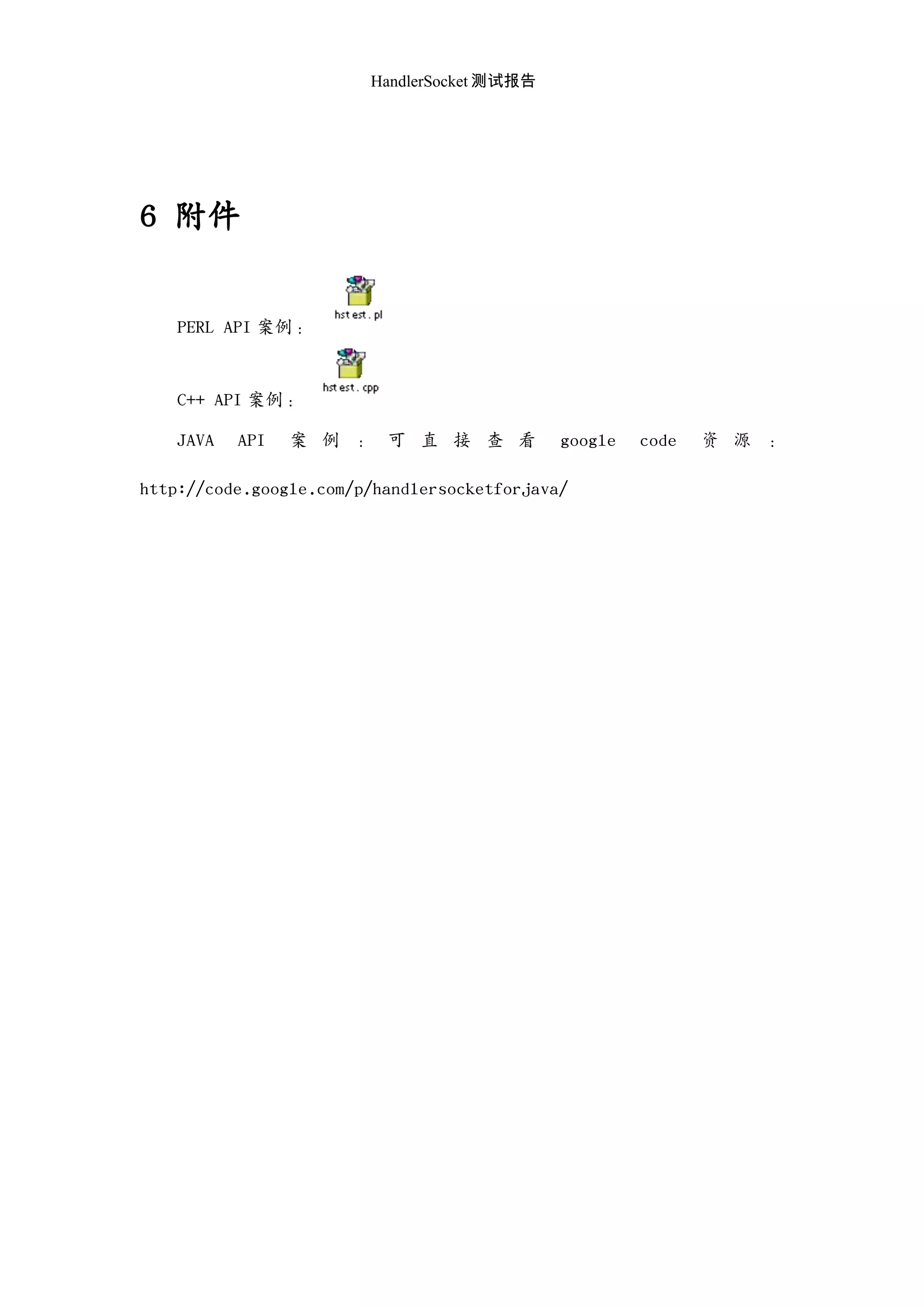 HandlerSocket 测试报告
6 附件
PERL API 案例：
C++ API 案例：
JAVA API 案 例 ： 可 直 接 查 看 google code 资 源 ：
http://code.google.com/p/handlersocketforjava/
 