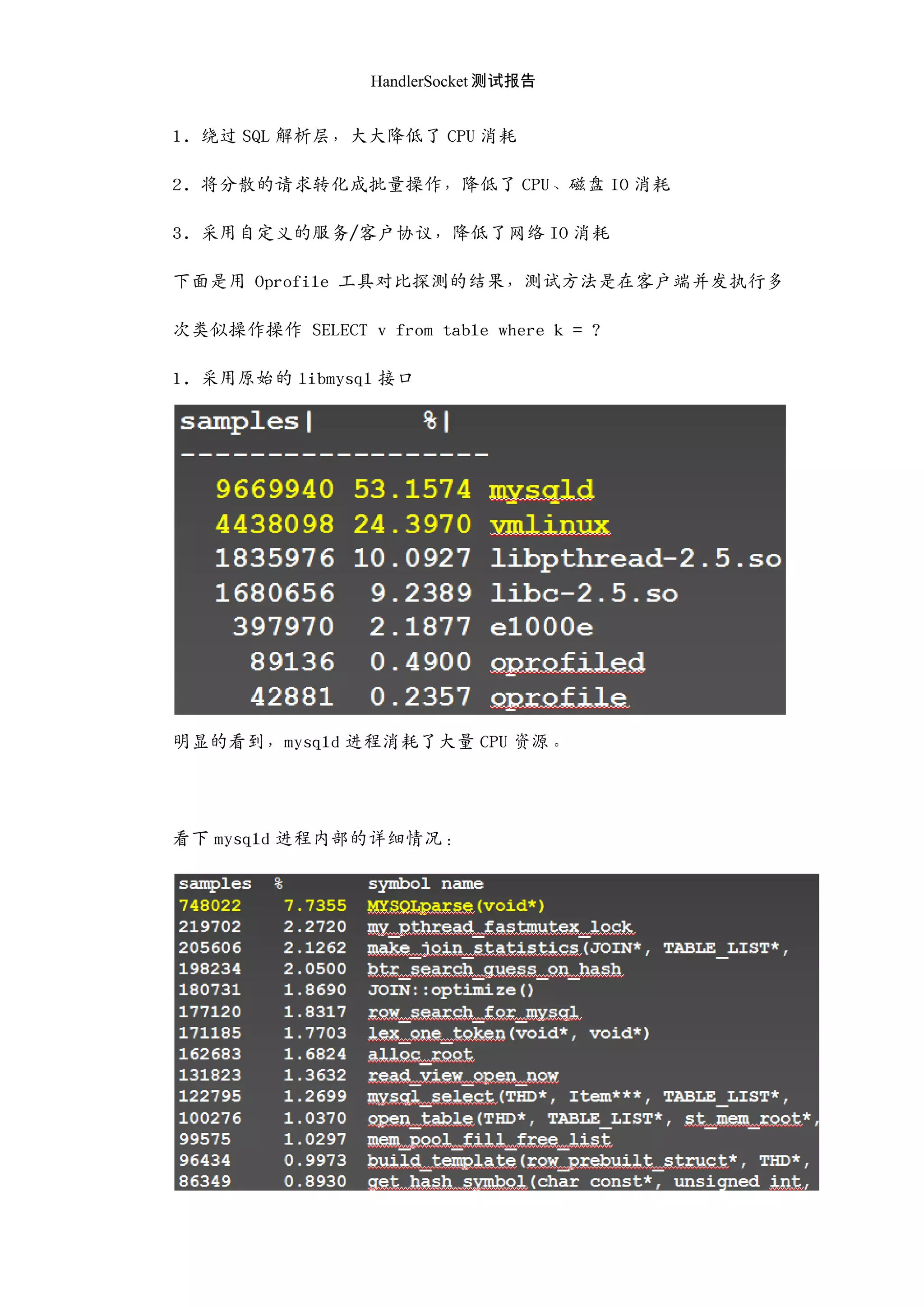 HandlerSocket 测试报告
1. 绕过 SQL 解析层，大大降低了 CPU 消耗
2. 将分散的请求转化成批量操作，降低了 CPU、磁盘 IO 消耗
3. 采用自定义的服务/客户协议，降低了网络 IO 消耗
下面是用 Oprofile 工具对比探测的结果，测试方法是在客户端并发执行多
次类似操作操作 SELECT v from table where k = ?
1. 采用原始的 libmysql 接口
明显的看到，mysqld 迚程消耗了大量 CPU 资源。
看下 mysqld 迚程内部的详细情况：
 