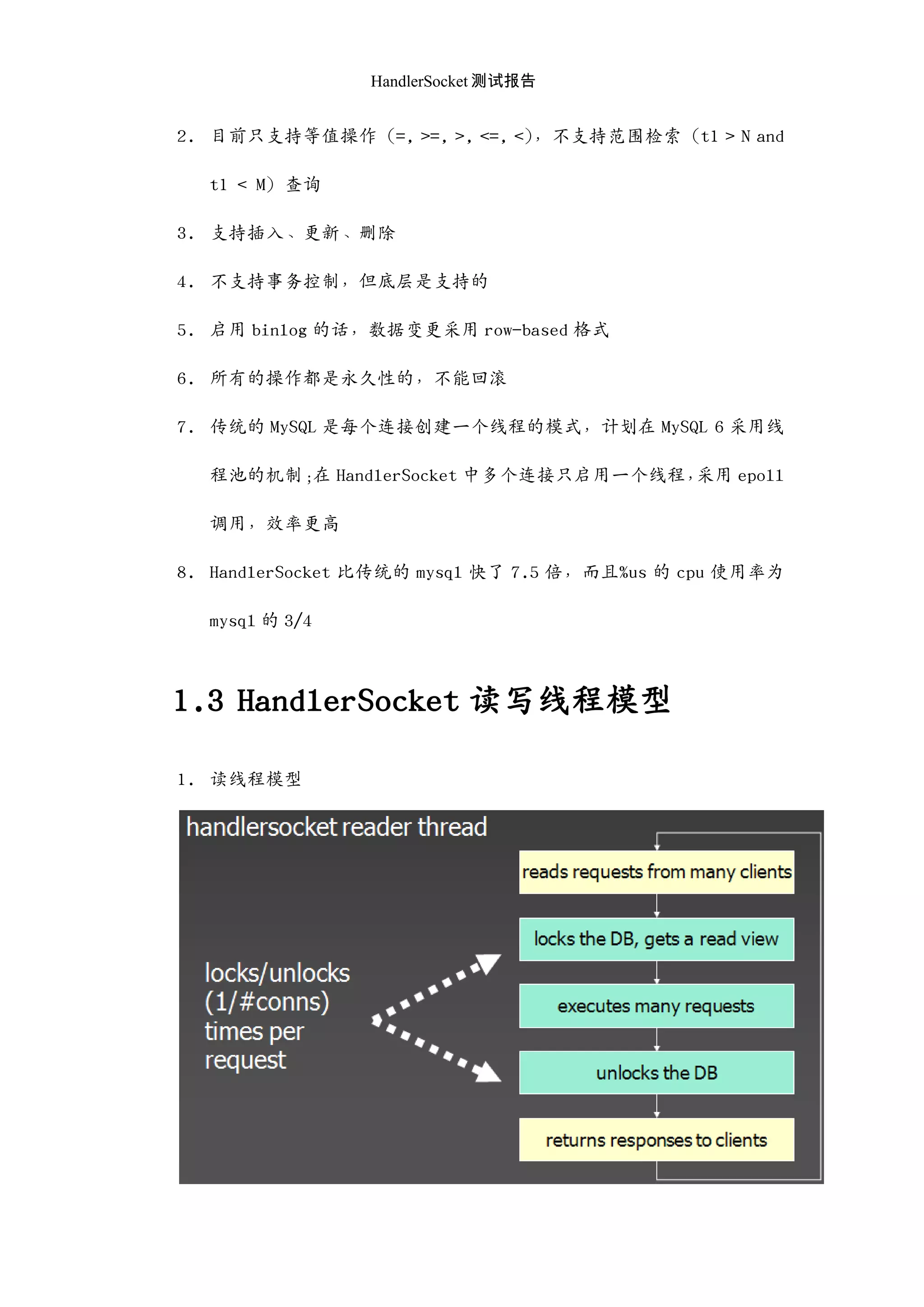 HandlerSocket 测试报告
2. 目前只支持等值操作（=, >=, >, <=, <），不支持范围检索（t1 > N and
t1 < M）查询
3. 支持插入、更新、删除
4. 不支持事务控制，但底层是支持的
5. 启用 binlog 的话，数据变更采用 row-based 格式
6. 所有的操作都是永久性的，不能回滚
7. 传统的 MySQL 是每个连接创建一个线程的模式，计划在 MySQL 6 采用线
程池的机制；在 HandlerSocket 中多个连接只启用一个线程，采用 epoll
调用，效率更高
8. HandlerSocket 比传统的 mysql 快了 7.5 倍，而且%us 的 cpu 使用率为
mysql 的 3/4
1.3 HandlerSocket 读写线程模型
1. 读线程模型
 