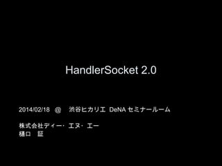 HandlerSocket 2.0

2014/02/18 @ 　渋谷ヒカリエ DeNA セミナールーム
株式会社ディー・エヌ・エー
樋口　証

 