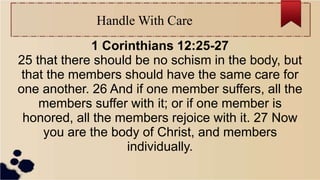 Handle With Care
1 Corinthians 12:25-27
25 that there should be no schism in the body, but
that the members should have the same care for
one another. 26 And if one member suffers, all the
members suffer with it; or if one member is
honored, all the members rejoice with it. 27 Now
you are the body of Christ, and members
individually.
 
