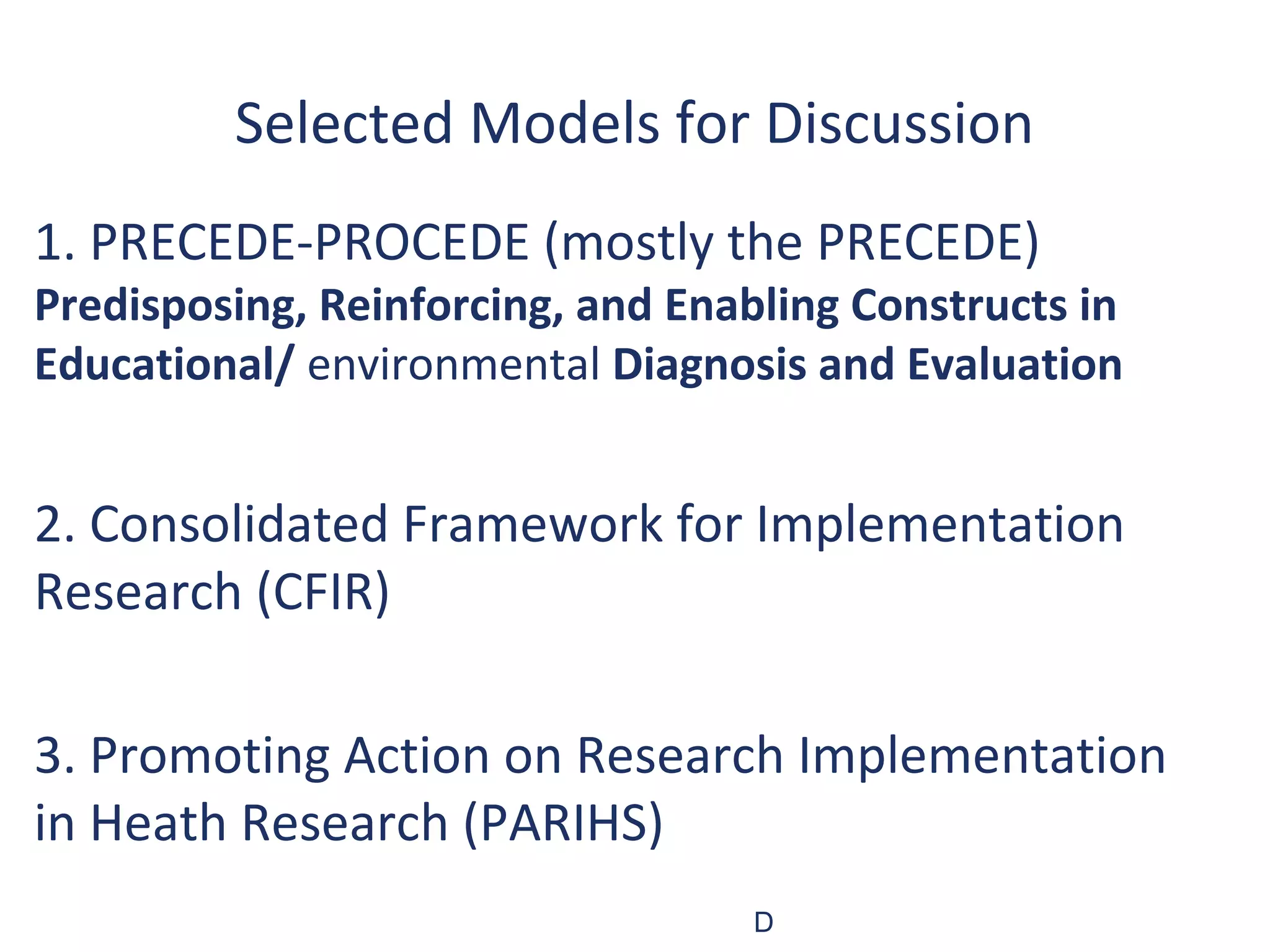 Selected Models for Discussion
1. PRECEDE-PROCEDE (mostly the PRECEDE)
Predisposing, Reinforcing, and Enabling Constructs in
Educational/ environmental Diagnosis and Evaluation


2. Consolidated Framework for Implementation
Research (CFIR)

3. Promoting Action on Research Implementation
in Heath Research (PARIHS)
                                   D
 