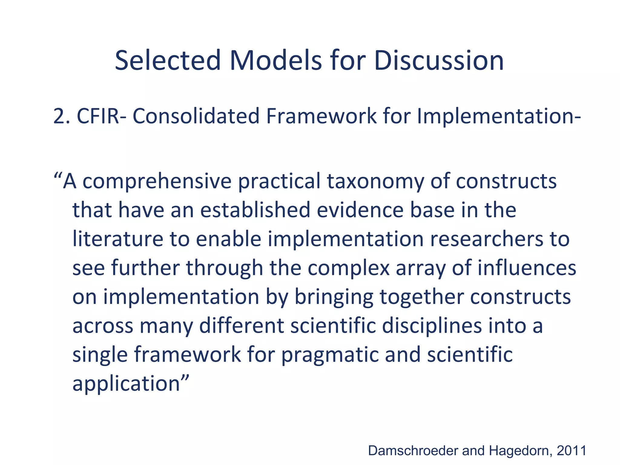 Selected Models for Discussion
2. CFIR- Consolidated Framework for Implementation-

“A comprehensive practical taxonomy of constructs
  that have an established evidence base in the
  literature to enable implementation researchers to
  see further through the complex array of influences
  on implementation by bringing together constructs
  across many different scientific disciplines into a
  single framework for pragmatic and scientific
  application”

                               Damschroeder and Hagedorn, 2011
 