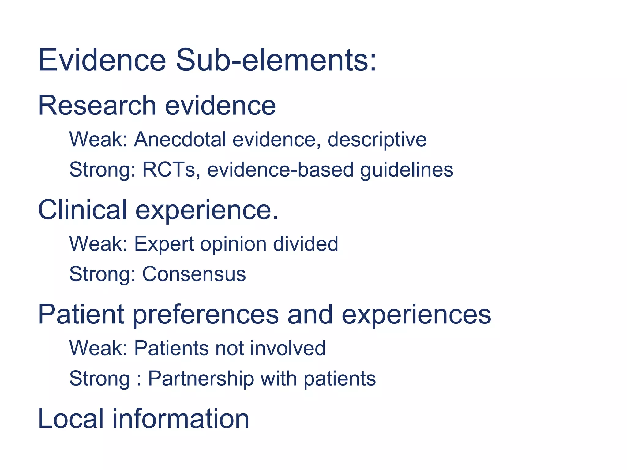 Evidence Sub-elements:
Research evidence
  Weak: Anecdotal evidence, descriptive
  Strong: RCTs, evidence-based guidelines

Clinical experience.
  Weak: Expert opinion divided
  Strong: Consensus

Patient preferences and experiences
  Weak: Patients not involved
  Strong : Partnership with patients

Local information
 