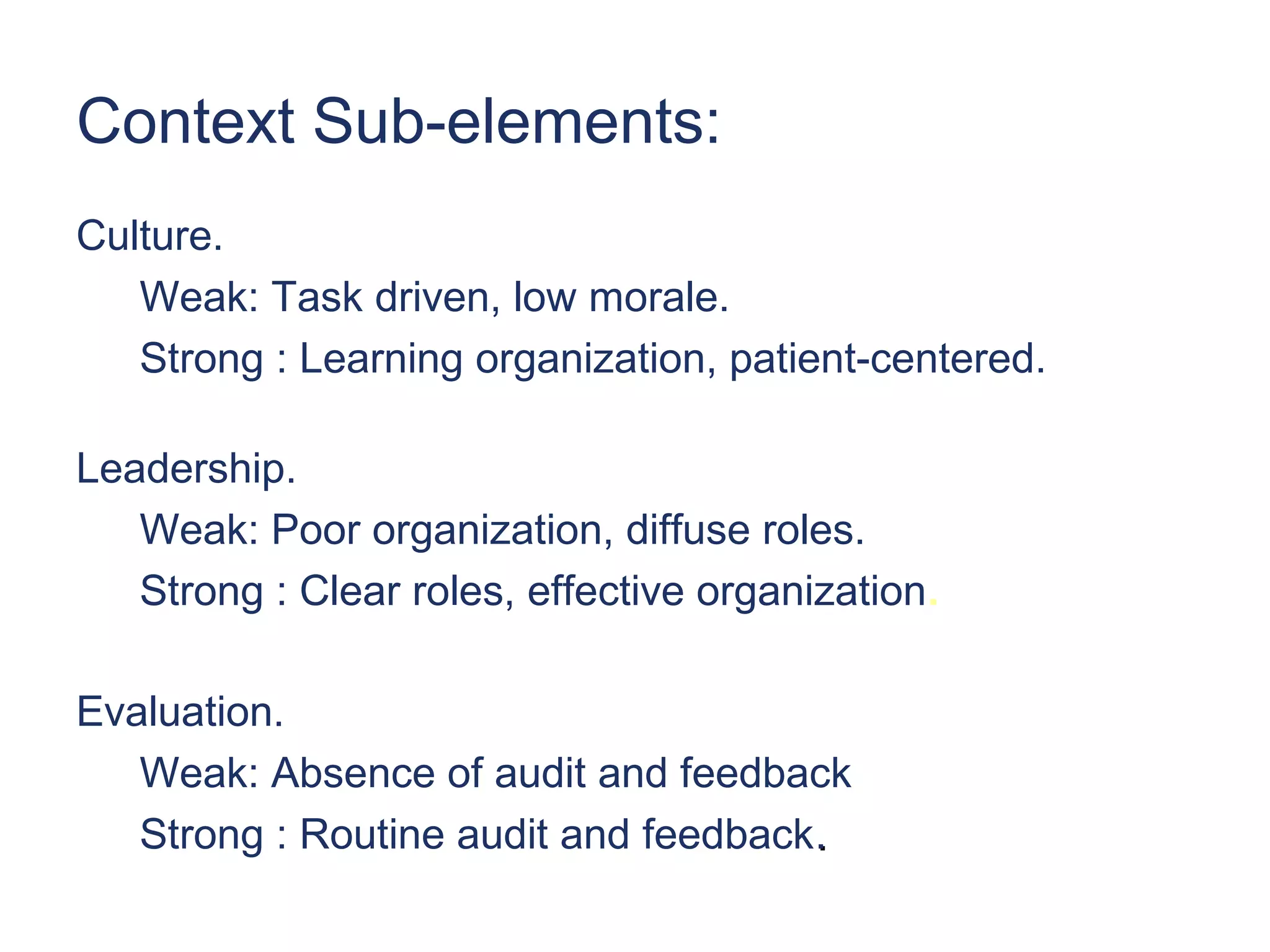 Context Sub-elements:
Culture.
   Weak: Task driven, low morale.
   Strong : Learning organization, patient-centered.

Leadership.
   Weak: Poor organization, diffuse roles.
   Strong : Clear roles, effective organization.

Evaluation.
   Weak: Absence of audit and feedback
   Strong : Routine audit and feedback.
 