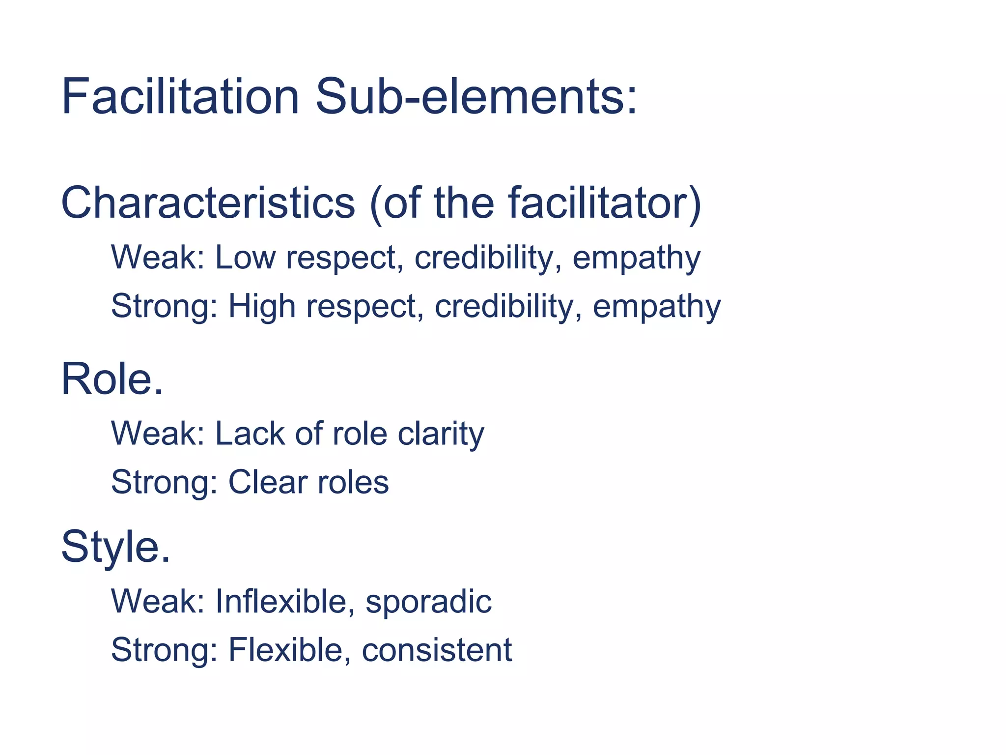Facilitation Sub-elements:

Characteristics (of the facilitator)
  Weak: Low respect, credibility, empathy
  Strong: High respect, credibility, empathy

Role.
  Weak: Lack of role clarity
  Strong: Clear roles

Style.
  Weak: Inflexible, sporadic
  Strong: Flexible, consistent
 