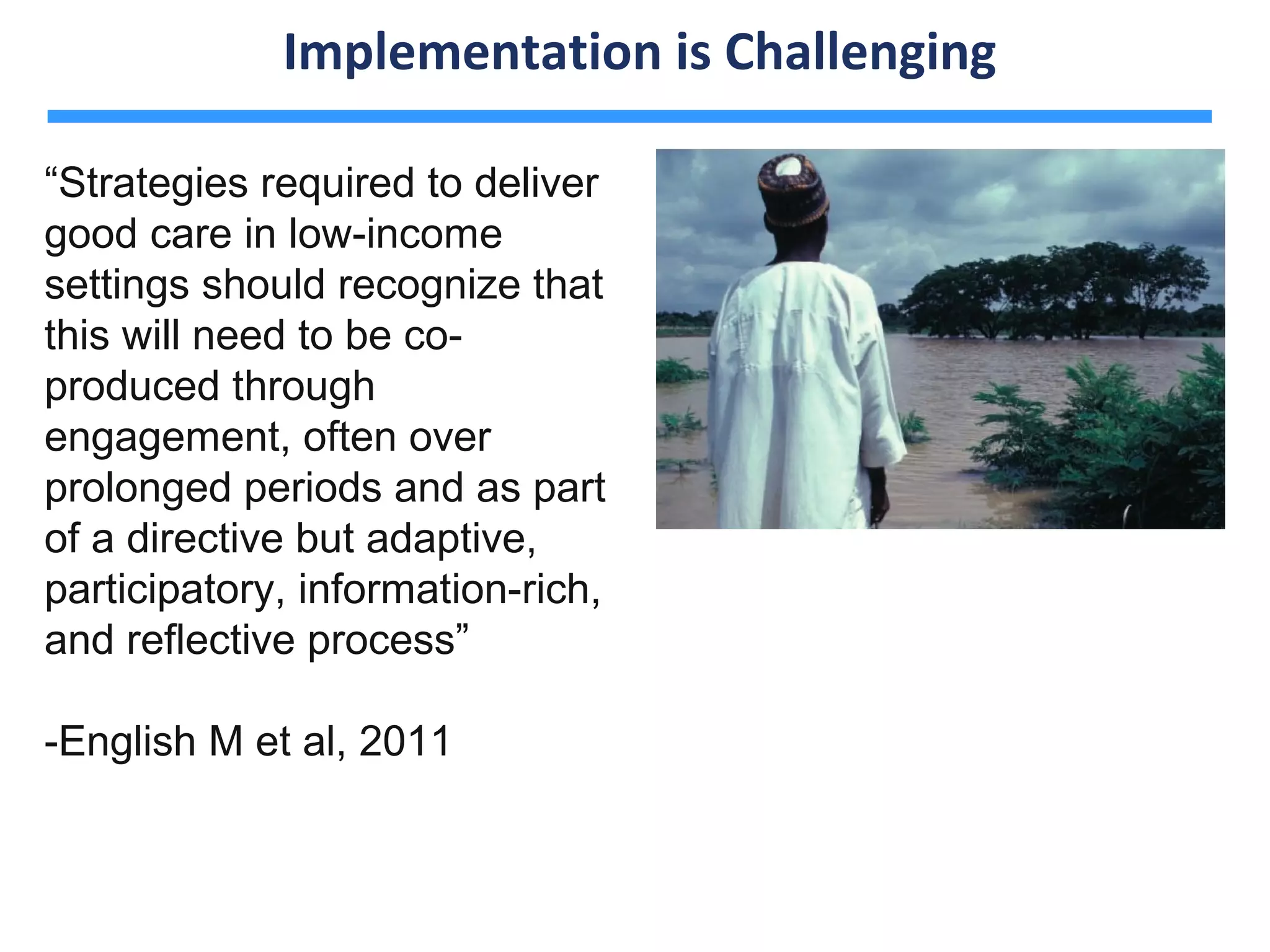 Implementation is Challenging

“Strategies required to deliver
good care in low-income
settings should recognize that
this will need to be co-
produced through
engagement, often over
prolonged periods and as part
of a directive but adaptive,
participatory, information-rich,
and reflective process”

-English M et al, 2011
 