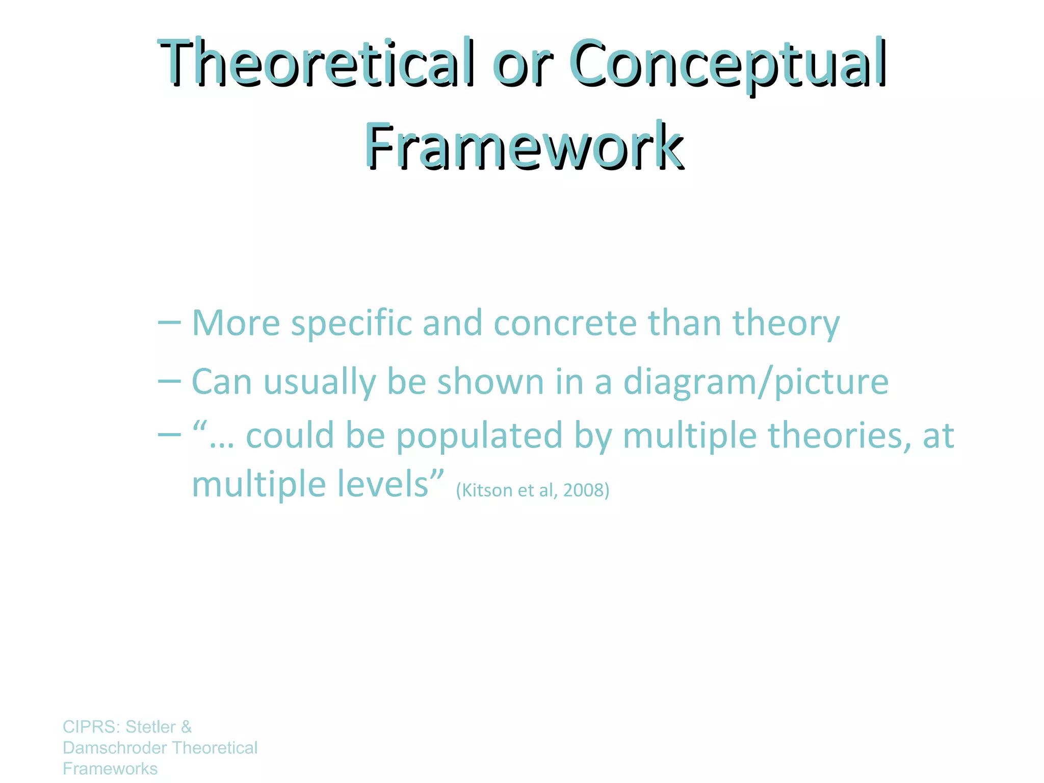 Theoretical or Conceptual
                 Framework

           – More specific and concrete than theory
           – Can usually be shown in a diagram/picture
           – “… could be populated by multiple theories, at
             multiple levels” (Kitson et al, 2008)




CIPRS: Stetler &
Damschroder Theoretical
Frameworks
 