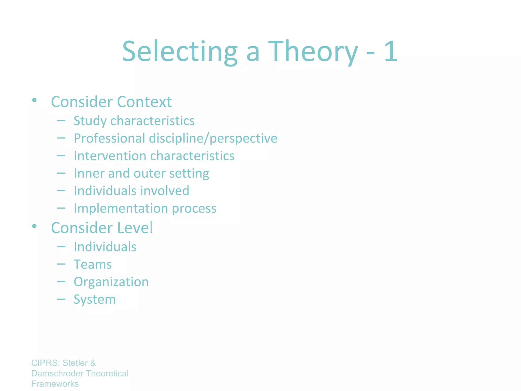 Selecting a Theory - 1
• Consider Context
      –   Study characteristics
      –   Professional discipline/perspective
      –   Intervention characteristics
      –   Inner and outer setting
      –   Individuals involved
      –   Implementation process
• Consider Level
      –   Individuals
      –   Teams
      –   Organization
      –   System



CIPRS: Stetler &
Damschroder Theoretical
Frameworks
 