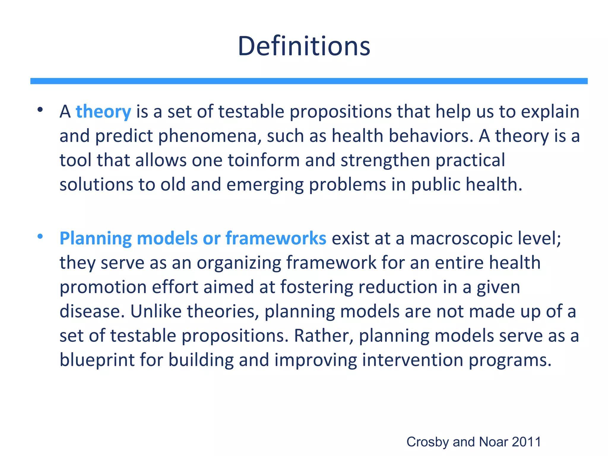 Definitions

• A theory is a set of testable propositions that help us to explain
  and predict phenomena, such as health behaviors. A theory is a
  tool that allows one toinform and strengthen practical
  solutions to old and emerging problems in public health.

• Planning models or frameworks exist at a macroscopic level;
  they serve as an organizing framework for an entire health
  promotion effort aimed at fostering reduction in a given
  disease. Unlike theories, planning models are not made up of a
  set of testable propositions. Rather, planning models serve as a
  blueprint for building and improving intervention programs.


                                              Crosby and Noar 2011
 