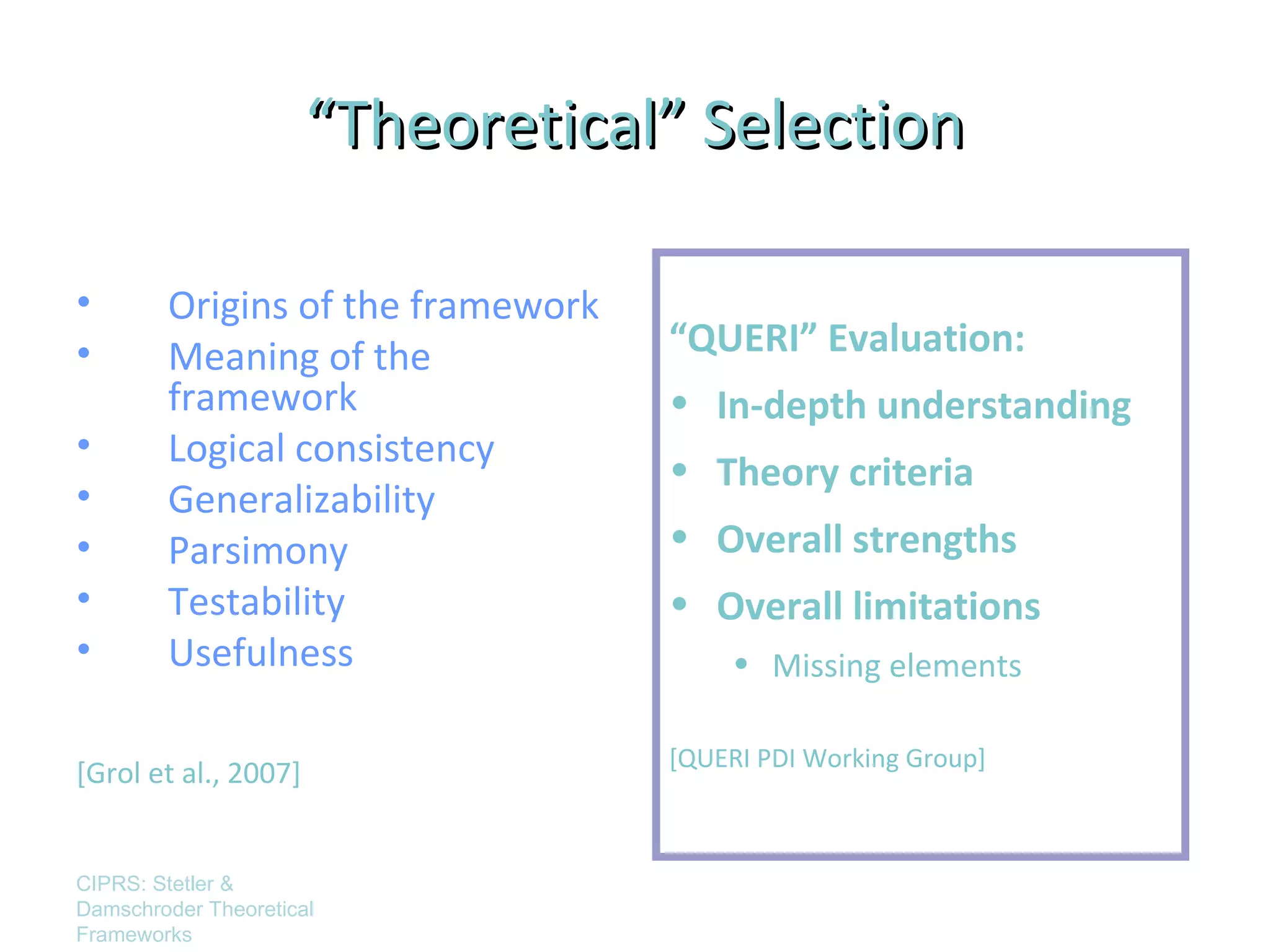 “Theoretical” Selection

•       Origins of the framework
•       Meaning of the             “QUERI” Evaluation:
        framework                  • In-depth understanding
•       Logical consistency
                                   • Theory criteria
•       Generalizability
•       Parsimony                  • Overall strengths
•       Testability                • Overall limitations
•       Usefulness                      • Missing elements

                                   [QUERI PDI Working Group]
[Grol et al., 2007]


CIPRS: Stetler &
Damschroder Theoretical
Frameworks
 