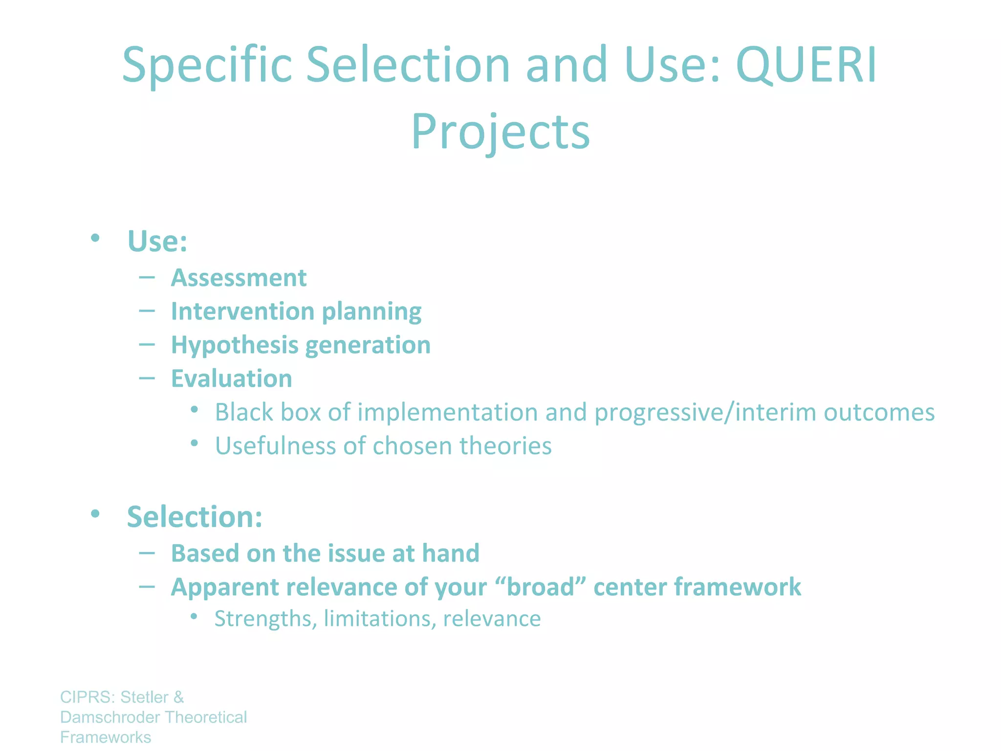 Specific Selection and Use: QUERI
                    Projects
   • Use:
         –   Assessment
         –   Intervention planning
         –   Hypothesis generation
         –   Evaluation
               • Black box of implementation and progressive/interim outcomes
               • Usefulness of chosen theories

   • Selection:
         – Based on the issue at hand
         – Apparent relevance of your “broad” center framework
               • Strengths, limitations, relevance


CIPRS: Stetler &
Damschroder Theoretical
Frameworks
 