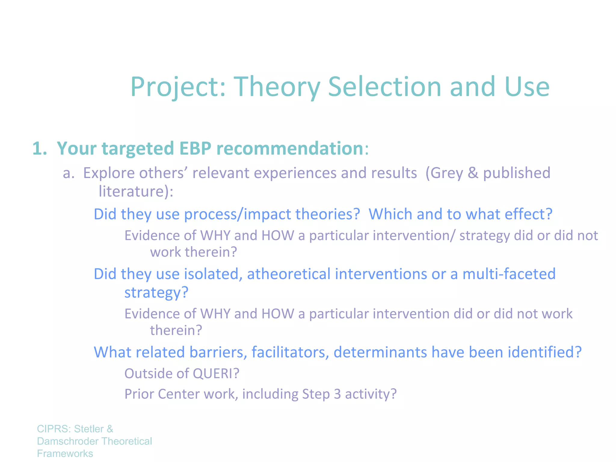 Project: Theory Selection and Use
1. Your targeted EBP recommendation:
     a. Explore others’ relevant experiences and results (Grey & published
          literature):
         Did they use process/impact theories? Which and to what effect?
                 Evidence of WHY and HOW a particular intervention/ strategy did or did not
                     work therein?
           Did they use isolated, atheoretical interventions or a multi-faceted
                strategy?
                 Evidence of WHY and HOW a particular intervention did or did not work
                     therein?
           What related barriers, facilitators, determinants have been identified?
                 Outside of QUERI?
                 Prior Center work, including Step 3 activity?

CIPRS: Stetler &
Damschroder Theoretical
Frameworks
 