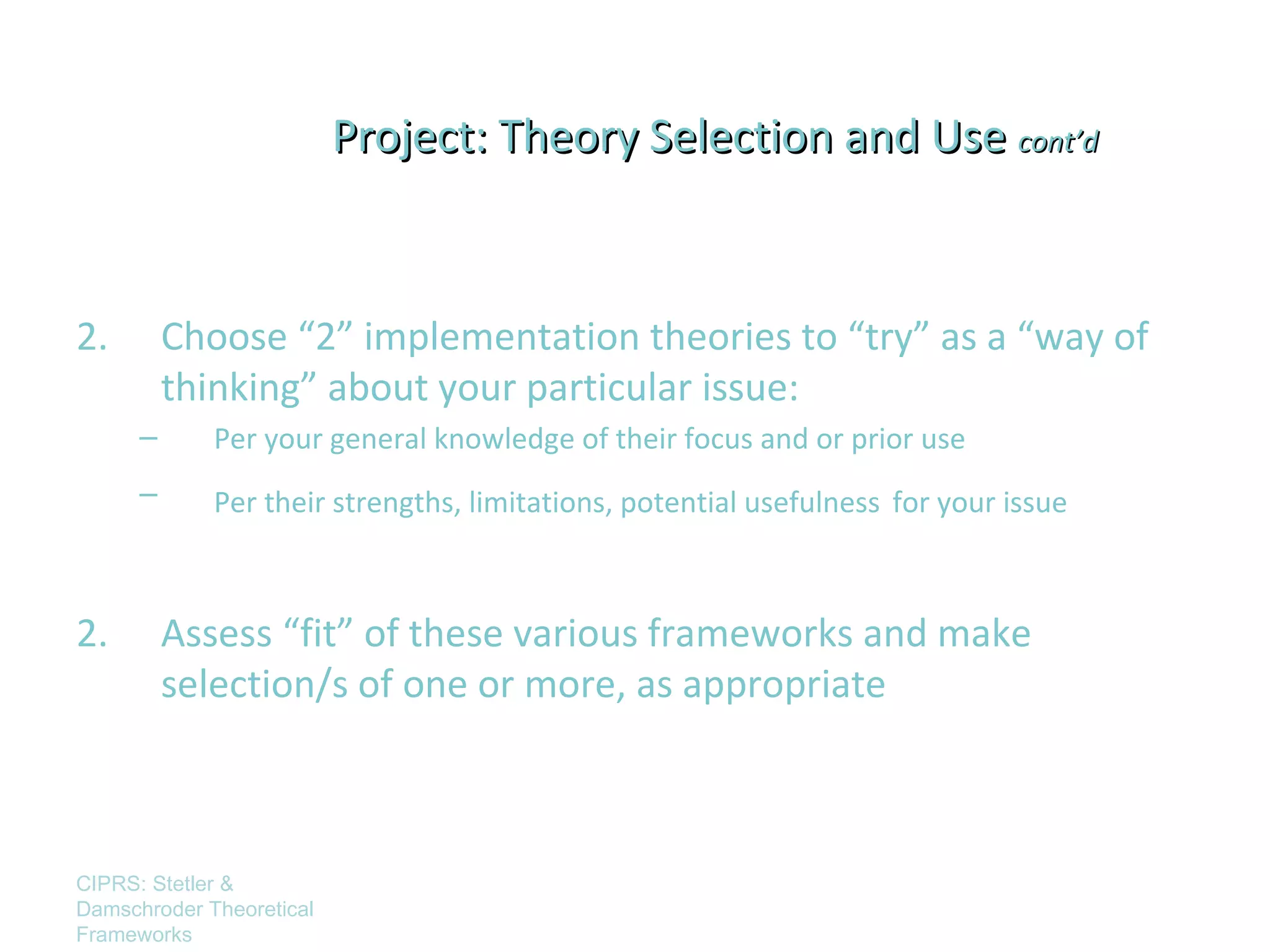Project: Theory Selection and Use cont’d



2.        Choose “2” implementation theories to “try” as a “way of
          thinking” about your particular issue:
      –      Per your general knowledge of their focus and or prior use
      –      Per their strengths, limitations, potential usefulness for your issue



2.        Assess “fit” of these various frameworks and make
          selection/s of one or more, as appropriate



CIPRS: Stetler &
Damschroder Theoretical
Frameworks
 