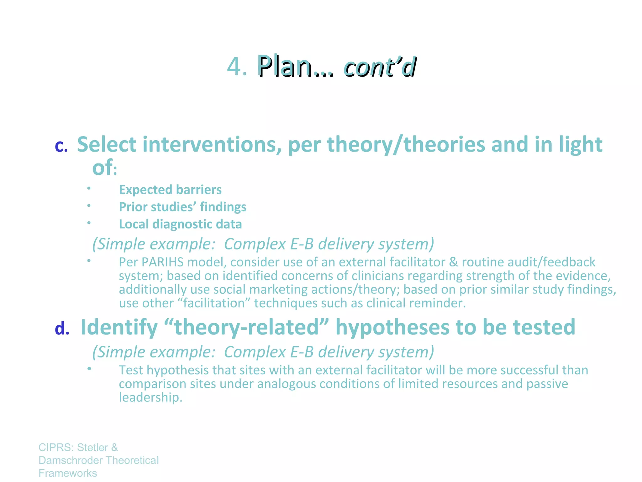 4. Plan… cont’d

   c. Select interventions, per theory/theories and in light
             of:
         •         Expected barriers
         •         Prior studies’ findings
         •         Local diagnostic data
             (Simple example: Complex E-B delivery system)
         •         Per PARIHS model, consider use of an external facilitator & routine audit/feedback
                   system; based on identified concerns of clinicians regarding strength of the evidence,
                   additionally use social marketing actions/theory; based on prior similar study findings,
                   use other “facilitation” techniques such as clinical reminder.
   d.   Identify “theory-related” hypotheses to be tested
             (Simple example: Complex E-B delivery system)
         •         Test hypothesis that sites with an external facilitator will be more successful than
                   comparison sites under analogous conditions of limited resources and passive
                   leadership.


CIPRS: Stetler &
Damschroder Theoretical
Frameworks
 