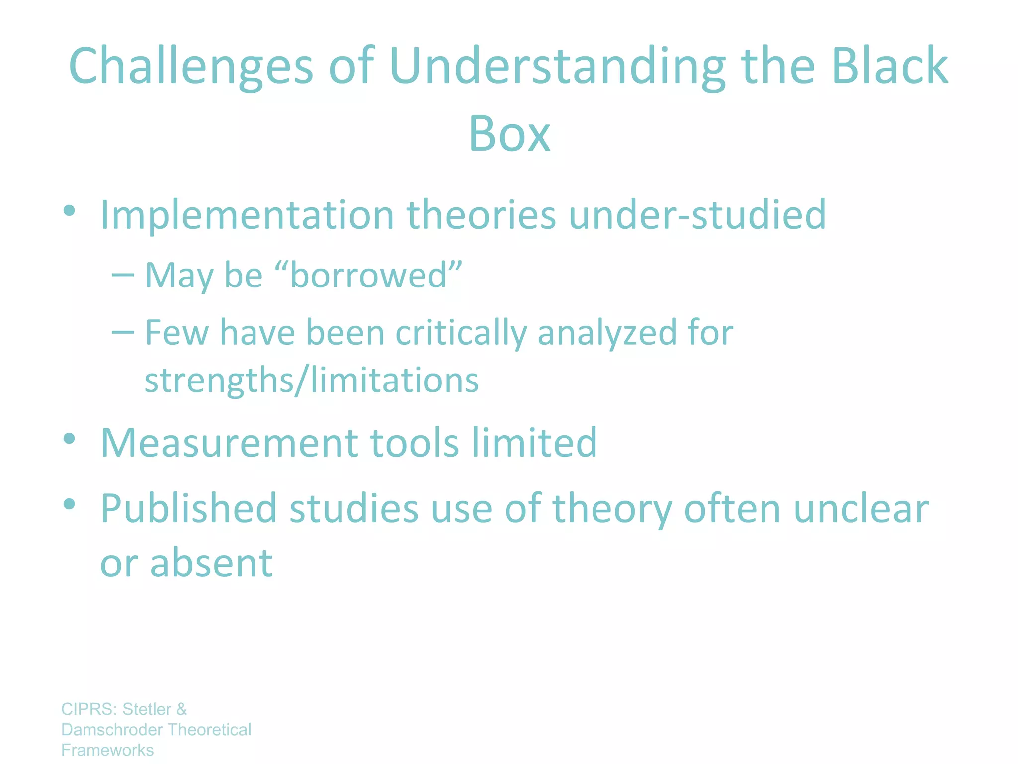 Challenges of Understanding the Black
                Box
• Implementation theories under-studied
      – May be “borrowed”
      – Few have been critically analyzed for
        strengths/limitations
• Measurement tools limited
• Published studies use of theory often unclear
  or absent


CIPRS: Stetler &
Damschroder Theoretical
Frameworks
 