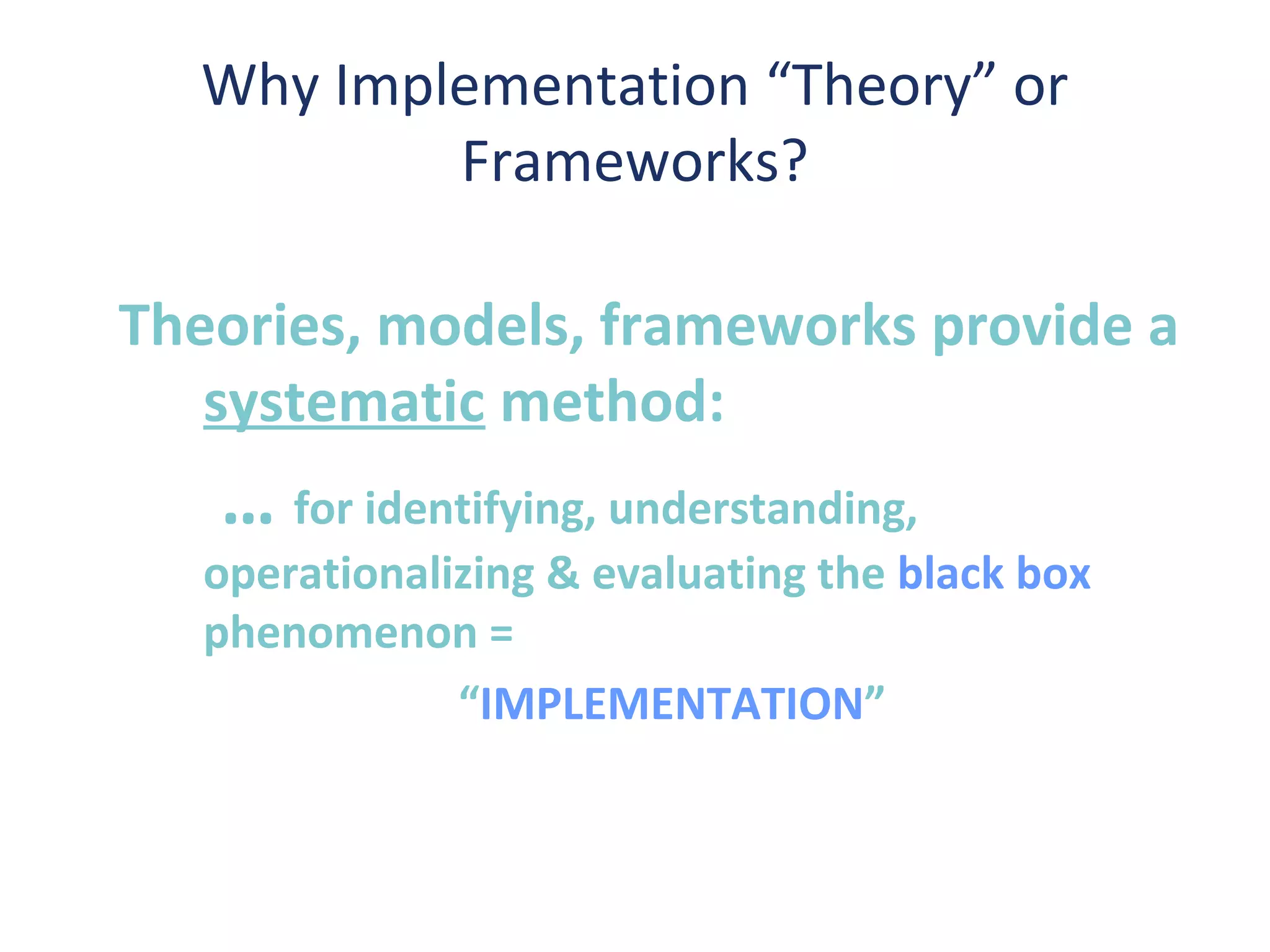 Why Implementation “Theory” or
          Frameworks?

Theories, models, frameworks provide a
   systematic method:
   … for identifying, understanding,
   operationalizing & evaluating the black box
   phenomenon =
               “IMPLEMENTATION”
 