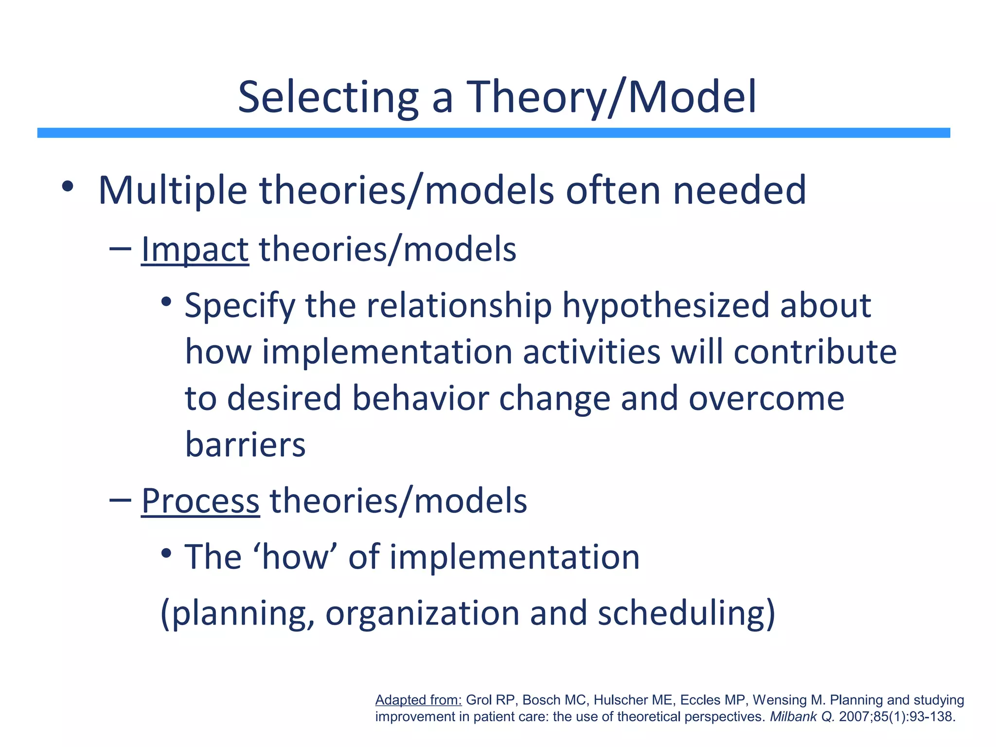 Selecting a Theory/Model
• Multiple theories/models often needed
  – Impact theories/models
     • Specify the relationship hypothesized about
       how implementation activities will contribute
       to desired behavior change and overcome
       barriers
  – Process theories/models
     • The ‘how’ of implementation
     (planning, organization and scheduling)

                  Adapted from: Grol RP, Bosch MC, Hulscher ME, Eccles MP, Wensing M. Planning and studying
                  improvement in patient care: the use of theoretical perspectives. Milbank Q. 2007;85(1):93-138.
 