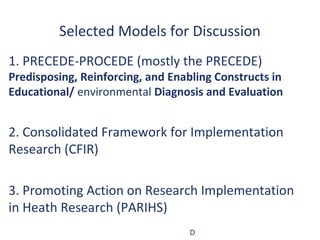 Selected Models for Discussion
1. PRECEDE-PROCEDE (mostly the PRECEDE)
Predisposing, Reinforcing, and Enabling Constructs in
Educational/ environmental Diagnosis and Evaluation


2. Consolidated Framework for Implementation
Research (CFIR)

3. Promoting Action on Research Implementation
in Heath Research (PARIHS)
                                   D
 