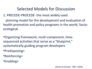 Selected Models for Discussion
1. PRECEDE-PROCEDE- the most widely used
  planning model for the development and evaluation of
health promotion and policy programs in the world. Socio-
ecological.

•Organizing framework, multi-component, time-
sequenced activities that serve as a “blueprint,”
systematically guiding program developers
•Predisposing=
•Reinforcing=
•Enabling=
                                    (Green & Kreuter, 1991, 2005).
 