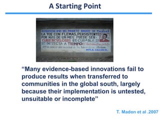A Starting Point




“Many evidence-based innovations fail to
produce results when transferred to
communities in the global south, largely
because their implementation is untested,
unsuitable or incomplete”

                               T. Madon et al .2007
 