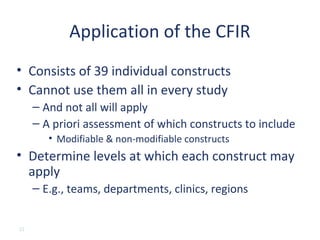 Application of the CFIR
• Consists of 39 individual constructs
• Cannot use them all in every study
     – And not all will apply
     – A priori assessment of which constructs to include
        • Modifiable & non-modifiable constructs
• Determine levels at which each construct may
  apply
     – E.g., teams, departments, clinics, regions


22
 