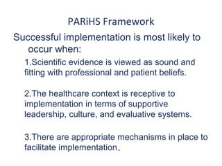 PARiHS Framework
Successful implementation is most likely to
   occur when:
  1.Scientific evidence is viewed as sound and
  fitting with professional and patient beliefs.

  2.The healthcare context is receptive to
  implementation in terms of supportive
  leadership, culture, and evaluative systems.

  3.There are appropriate mechanisms in place to
  facilitate implementation.
 