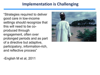 Implementation is Challenging

“Strategies required to deliver
good care in low-income
settings should recognize that
this will need to be co-
produced through
engagement, often over
prolonged periods and as part
of a directive but adaptive,
participatory, information-rich,
and reflective process”

-English M et al, 2011
 