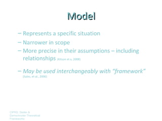 Model
      – Represents a specific situation
      – Narrower in scope
      – More precise in their assumptions – including
        relationships (Kitson et a, 2008)
      – May be used interchangeably with “framework”
         (Sales, et al., 2006)




CIPRS: Stetler &
Damschroder Theoretical
Frameworks
 