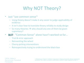 Why NOT Theory?
• Just “use common sense”1
      – Using theory doesn’t make it any easier to judge applicability of
        evidence
      – It isn’t clear how to translate theory reliably to study design
      – So many theories  why should any one of them be given
        supremacy?
• BUT: “Common Sense” alone hasn’t worked so far…
  BUT
      – Trial & error approach
      – Reinventing the wheel
      – Cherry-picking interventions
      – Retrospectively trying to understand the black box




CIPRS: Stetler &                 1. Bhattacharyya O, Reeves S, Garfinkel S, Zwarenstein M. Designing theoretically-informed implementation
Damschroder Theoretical          interventions: fine in theory, but evidence of effectiveness in practice is needed. Implement Sci 2006;1:5.
Frameworks
 