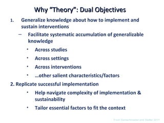 Why “Theory”: Dual Objectives
1.    Generalize knowledge about how to implement and
      sustain interventions
     – Facilitate systematic accumulation of generalizable
         knowledge
        •   Across studies
        •   Across settings
        •   Across interventions
        •   …other salient characteristics/factors
2. Replicate successful implementation
        •   Help navigate complexity of implementation &
            sustainability
        •   Tailor essential factors to fit the context

                                                 From Damschroeder and Stetler 2011
 