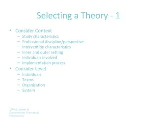 Selecting a Theory - 1
• Consider Context
      –   Study characteristics
      –   Professional discipline/perspective
      –   Intervention characteristics
      –   Inner and outer setting
      –   Individuals involved
      –   Implementation process
• Consider Level
      –   Individuals
      –   Teams
      –   Organization
      –   System



CIPRS: Stetler &
Damschroder Theoretical
Frameworks
 