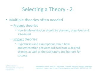 Selecting a Theory - 2
• Multiple theories often needed
      – Process theories
            • How implementation should be planned, organized and
              scheduled
      – Impact theories
            • Hypotheses and assumptions about how
              implementation activities will facilitate a desired
              change, as well as the facilitators and barriers for
              success


CIPRS: Stetler &            Adapted from: Grol RP, Bosch MC, Hulscher ME, Eccles MP, Wensing M. Planning and studying
Damschroder Theoretical     improvement in patient care: the use of theoretical perspectives. Milbank Q. 2007;85(1):93-138.
Frameworks
 