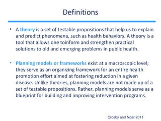 Definitions

• A theory is a set of testable propositions that help us to explain
  and predict phenomena, such as health behaviors. A theory is a
  tool that allows one toinform and strengthen practical
  solutions to old and emerging problems in public health.

• Planning models or frameworks exist at a macroscopic level;
  they serve as an organizing framework for an entire health
  promotion effort aimed at fostering reduction in a given
  disease. Unlike theories, planning models are not made up of a
  set of testable propositions. Rather, planning models serve as a
  blueprint for building and improving intervention programs.


                                              Crosby and Noar 2011
 