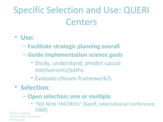Specific Selection and Use: QUERI
                Centers
   • Use:
         – Facilitate strategic planning overall
         – Guide implementation science goals
            • Study, understand, predict causal
              mechanisms/paths
            • Evaluate chosen framework/s
   • Selection:
         – Open selection; one or multiple
                 • “NO NEW THEORIES” [Banff, International Conference,
CIPRS: Stetler &
                   2008]
Damschroder Theoretical
Frameworks
 