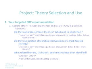 Project: Theory Selection and Use
1. Your targeted EBP recommendation:
     a. Explore others’ relevant experiences and results (Grey & published
          literature):
         Did they use process/impact theories? Which and to what effect?
                 Evidence of WHY and HOW a particular intervention/ strategy did or did not
                     work therein?
           Did they use isolated, atheoretical interventions or a multi-faceted
                strategy?
                 Evidence of WHY and HOW a particular intervention did or did not work
                     therein?
           What related barriers, facilitators, determinants have been identified?
                 Outside of QUERI?
                 Prior Center work, including Step 3 activity?

CIPRS: Stetler &
Damschroder Theoretical
Frameworks
 