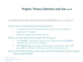 Project: Theory Selection and Use cont’d


    b. Understand the nature of your innovation (e.g., per Rogers):

    What are its attributes/characteristics?
          •      “Core/peripheral” to the clinician’s sense of their practice
          •      Complex or “simple”
          •      Obvious appeal or the reverse; etc.
    What are the potential targets of change?
          •       Per Level/s: Individual, team, clinic, organization? [CAVEAT:
                 “Individuals” work in a context]
          •      Per Stage/focus of change: Awareness, knowledge, skills, self-
                 perception, attitude, behavior, systems, structures, etc.
    Given this information, have potentially influential factors been
        clearly identified?
CIPRS: Stetler &
Damschroder Theoretical
Frameworks
 