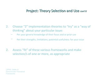 Project: Theory Selection and Use cont’d



2.        Choose “2” implementation theories to “try” as a “way of
          thinking” about your particular issue:
      –      Per your general knowledge of their focus and or prior use
      –      Per their strengths, limitations, potential usefulness for your issue



2.        Assess “fit” of these various frameworks and make
          selection/s of one or more, as appropriate



CIPRS: Stetler &
Damschroder Theoretical
Frameworks
 