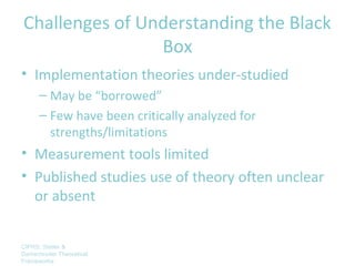 Challenges of Understanding the Black
                Box
• Implementation theories under-studied
      – May be “borrowed”
      – Few have been critically analyzed for
        strengths/limitations
• Measurement tools limited
• Published studies use of theory often unclear
  or absent


CIPRS: Stetler &
Damschroder Theoretical
Frameworks
 