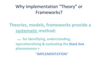 Why Implementation “Theory” or
          Frameworks?

Theories, models, frameworks provide a
   systematic method:
   … for identifying, understanding,
   operationalizing & evaluating the black box
   phenomenon =
               “IMPLEMENTATION”
 