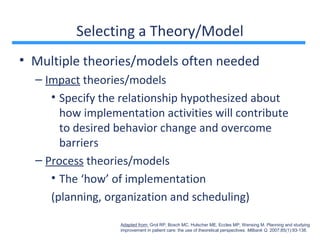 Selecting a Theory/Model
• Multiple theories/models often needed
  – Impact theories/models
     • Specify the relationship hypothesized about
       how implementation activities will contribute
       to desired behavior change and overcome
       barriers
  – Process theories/models
     • The ‘how’ of implementation
     (planning, organization and scheduling)

                  Adapted from: Grol RP, Bosch MC, Hulscher ME, Eccles MP, Wensing M. Planning and studying
                  improvement in patient care: the use of theoretical perspectives. Milbank Q. 2007;85(1):93-138.
 