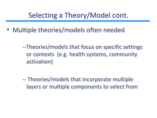 Selecting a Theory/Model cont.
• Multiple theories/models often needed

     --Theories/models that focus on specific settings
       or contexts (e.g. health systems, community
       activation)

     -- Theories/models that incorporate multiple
       layers or multiple components to select from
 