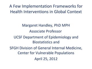 A Few Implementation Frameworks for
Health Interventions in Global Context

      Margaret Handley, PhD MPH
            Associate Professor
  UCSF Department of Epidemiology and
              Biostatistics and
SFGH Division of General Internal Medicine,
    Center for Vulnerable Populations
               April 25, 2012
 