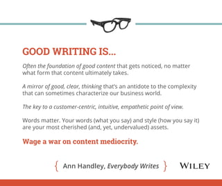 GOOD WRITING IS... 
Often the foundation of good content that gets noticed, no matter 
what form that content ultimately takes. 
A mirror of good, clear, thinking that’s an antidote to the complexity 
that can sometimes characterize our business world. 
The key to a customer-centric, intuitive, empathetic point of view. 
Words matter. Your words (what you say) and style (how you say it) 
are your most cherished (and, yet, undervalued) assets. 
Wage a war on content mediocrity. 
Ann Handley, Everybody Writes 
