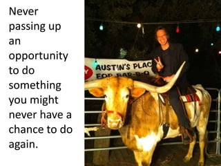 Never passing up an opportunity to do something you might never have a chance to do again.