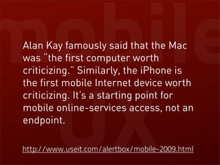 mobile
 Alan Kay famously said that the Mac
 was “the first computer worth
 criticizing.” Similarly, the iPhone is
 the first mobile Internet device worth




 UX
 criticizing. It’s a starting point for
 mobile online-services access, not an
 endpoint.

http://www.useit.com/alertbox/mobile-2009.html
 