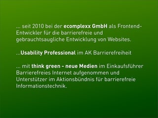 ... seit 2010 bei der ecomplexx GmbH als Frontend-
Entwickler für die barrierefreie und
gebrauchtsaugliche Entwicklung von Websites.

...Usability Professional im AK Barrierefreiheit

... mit think green - neue Medien im Einkaufsführer
Barrierefreies Internet aufgenommen und
Unterstützer im Aktionsbündnis für barrierefreie
Informationstechnik.
 