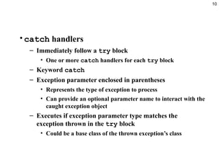 10
•catch handlers
– Immediately follow a try block
• One or more catch handlers for each try block
– Keyword catch
– Exception parameter enclosed in parentheses
• Represents the type of exception to process
• Can provide an optional parameter name to interact with the
caught exception object
– Executes if exception parameter type matches the
exception thrown in the try block
• Could be a base class of the thrown exception’s class
 